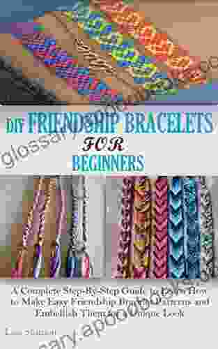 DIY FRIENDSHIP BRACELETS FOR BEGINNERS: A Complete Step By Step Guide To Learn How To Make Easy Friendship Bracelet Patterns And Embellish Them For A Unique Look