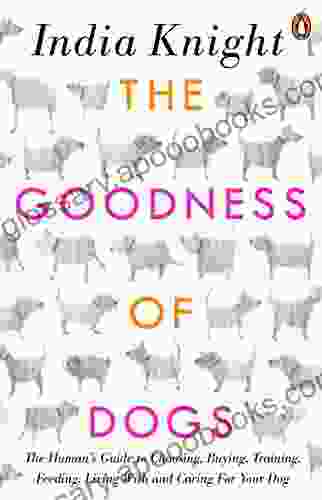 The Goodness Of Dogs: The Human S Guide To Choosing Buying Training Feeding Living With And Caring For Your Dog